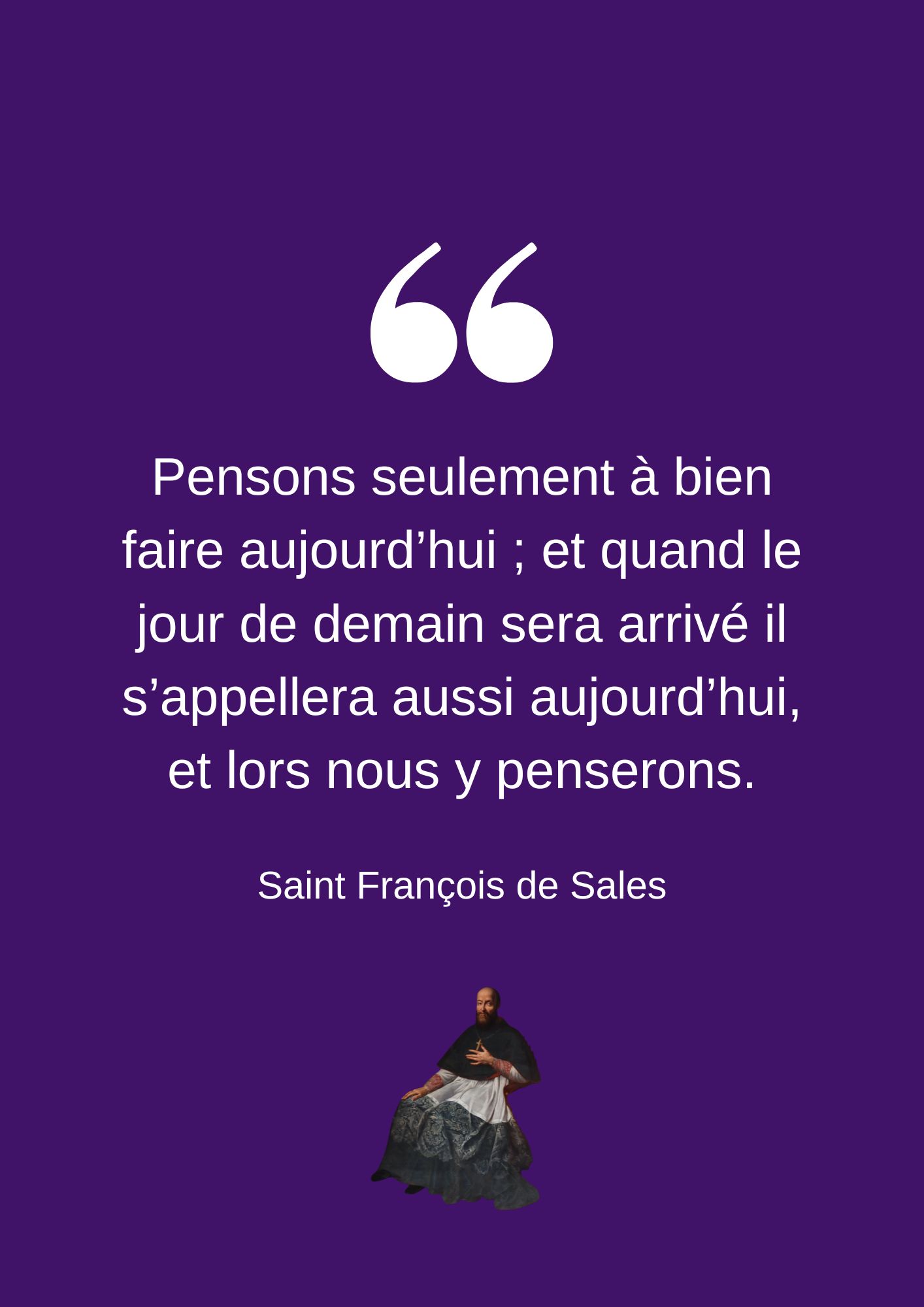 Pensons seulement à bien faire aujourd’hui ; et quand le jour de demain sera arrivé il s’appellera aussi aujourd’hui, et lors nous y penserons.