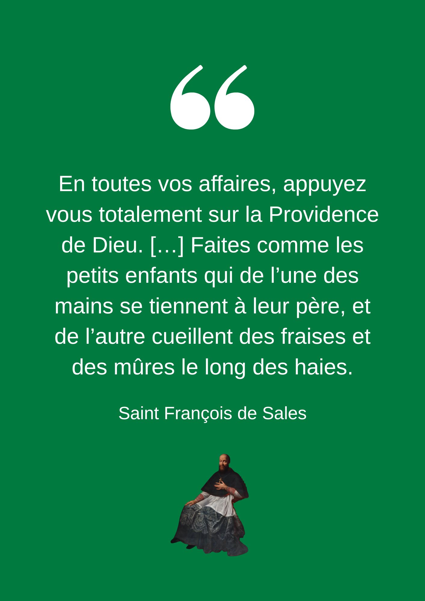 En toutes vos affaires, appuyez vous totalement sur la Providence de Dieu. […] Faites comme les petits enfants qui de l’une des mains se tiennent à leur père, et de l’autre cueillent des fraises et des mûres le long des haies.